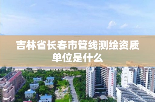 吉林省长春市管线测绘资质单位是什么