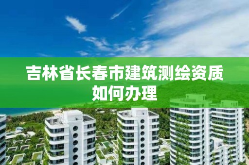 吉林省长春市建筑测绘资质如何办理