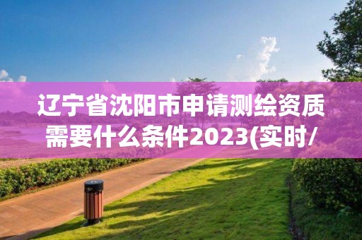 辽宁省沈阳市申请测绘资质需要什么条件2023(实时/更新中)