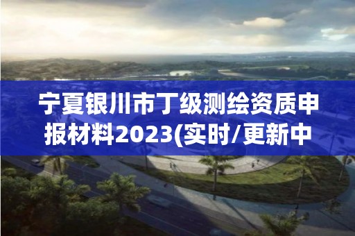 宁夏银川市丁级测绘资质申报材料2023(实时/更新中)