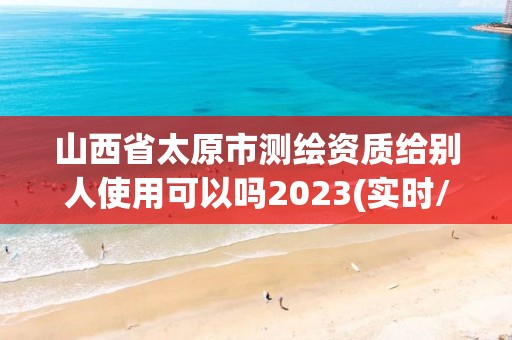 山西省太原市测绘资质给别人使用可以吗2023(实时/更新中)