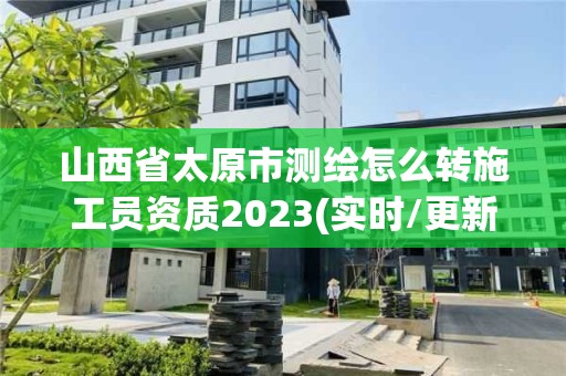 山西省太原市测绘怎么转施工员资质2023(实时/更新中)