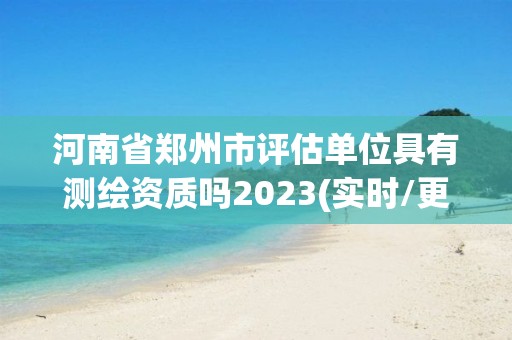 河南省郑州市评估单位具有测绘资质吗2023(实时/更新中)