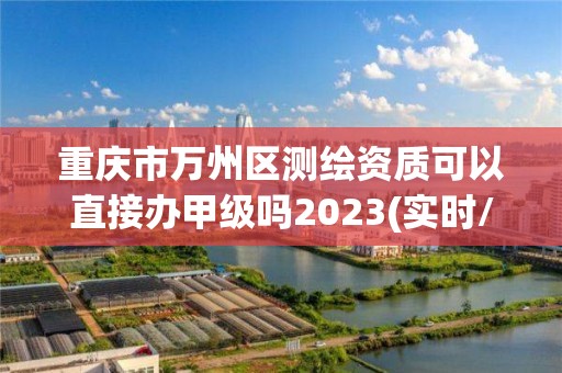 重庆市万州区测绘资质可以直接办甲级吗2023(实时/更新中)