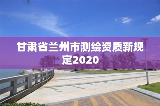 甘肃省兰州市测绘资质新规定2020