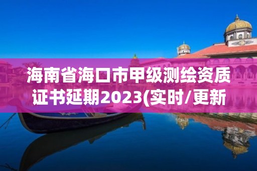 海南省海口市甲级测绘资质证书延期2023(实时/更新中)