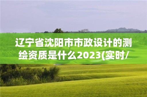 辽宁省沈阳市市政设计的测绘资质是什么2023(实时/更新中)