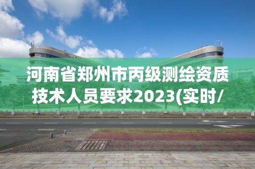 河南省郑州市丙级测绘资质技术人员要求2023(实时/更新中)