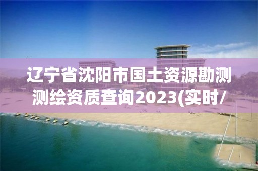 辽宁省沈阳市国土资源勘测测绘资质查询2023(实时/更新中)