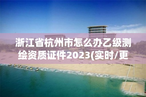 浙江省杭州市怎么办乙级测绘资质证件2023(实时/更新中)