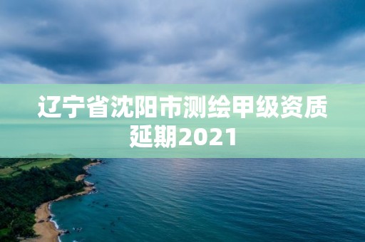 辽宁省沈阳市测绘甲级资质延期2021