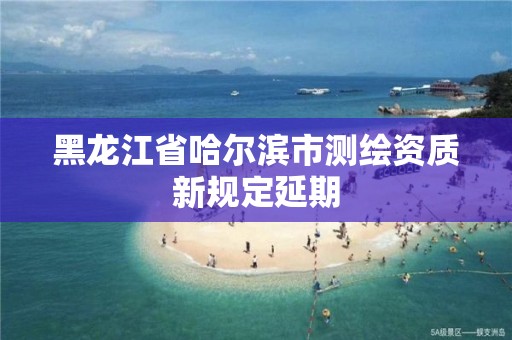 黑龙江省哈尔滨市测绘资质新规定延期