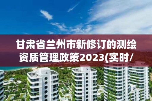 甘肃省兰州市新修订的测绘资质管理政策2023(实时/更新中)