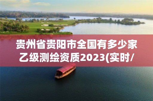 贵州省贵阳市全国有多少家乙级测绘资质2023(实时/更新中)