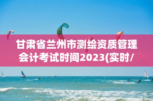 甘肃省兰州市测绘资质管理会计考试时间2023(实时/更新中)