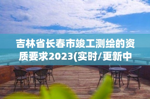 吉林省长春市竣工测绘的资质要求2023(实时/更新中)