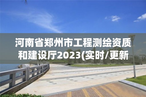 河南省郑州市工程测绘资质和建设厅2023(实时/更新中)