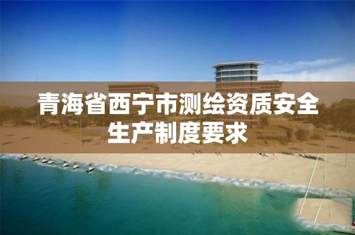 青海省西宁市测绘资质安全生产制度要求