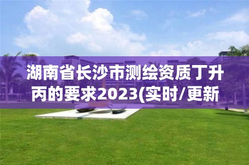 湖南省长沙市测绘资质丁升丙的要求2023(实时/更新中)