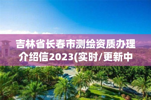 吉林省长春市测绘资质办理介绍信2023(实时/更新中)