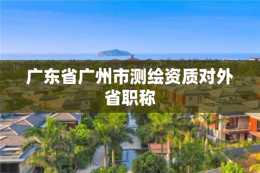 广东省广州市测绘资质对外省职称