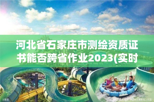 河北省石家庄市测绘资质证书能否跨省作业2023(实时/更新中)