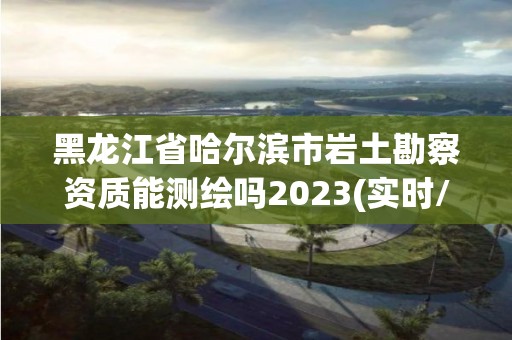 黑龙江省哈尔滨市岩土勘察资质能测绘吗2023(实时/更新中)