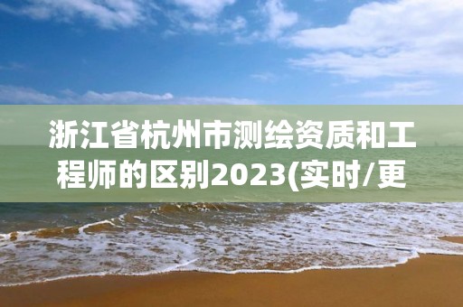 浙江省杭州市测绘资质和工程师的区别2023(实时/更新中)