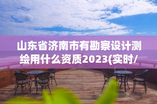 山东省济南市有勘察设计测绘用什么资质2023(实时/更新中)