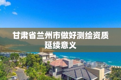 甘肃省兰州市做好测绘资质延续意义