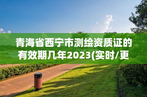 青海省西宁市测绘资质证的有效期几年2023(实时/更新中)