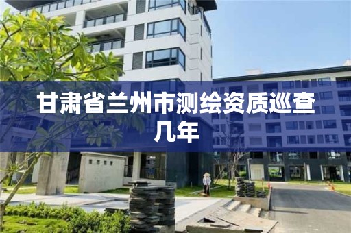 甘肃省兰州市测绘资质巡查几年