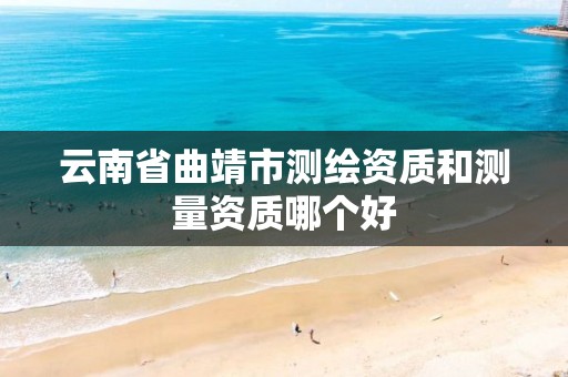 云南省曲靖市测绘资质和测量资质哪个好