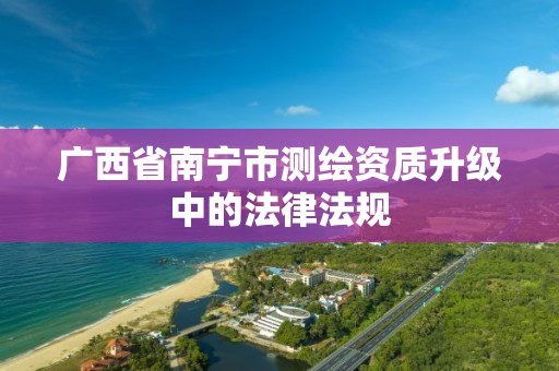 广西省南宁市测绘资质升级中的法律法规