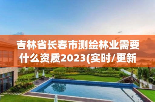 吉林省长春市测绘林业需要什么资质2023(实时/更新中)