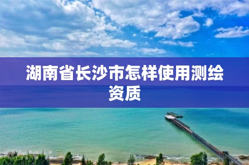 湖南省长沙市怎样使用测绘资质