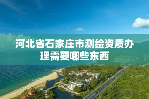 河北省石家庄市测绘资质办理需要哪些东西