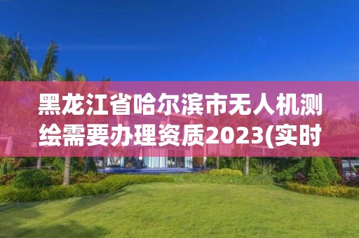 黑龙江省哈尔滨市无人机测绘需要办理资质2023(实时/更新中)