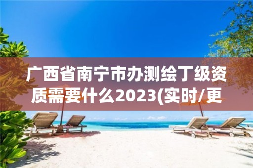 广西省南宁市办测绘丁级资质需要什么2023(实时/更新中)