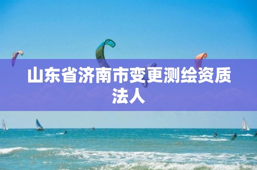 山东省济南市变更测绘资质法人