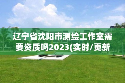 辽宁省沈阳市测绘工作室需要资质吗2023(实时/更新中)