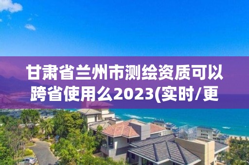 甘肃省兰州市测绘资质可以跨省使用么2023(实时/更新中)