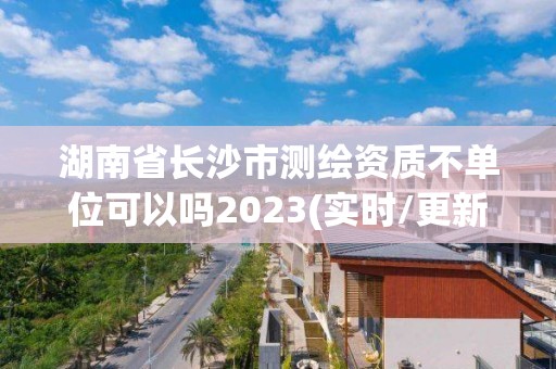 湖南省长沙市测绘资质不单位可以吗2023(实时/更新中)