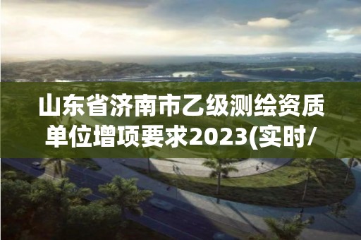 山东省济南市乙级测绘资质单位增项要求2023(实时/更新中)