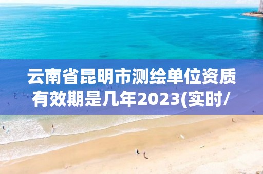 云南省昆明市测绘单位资质有效期是几年2023(实时/更新中)