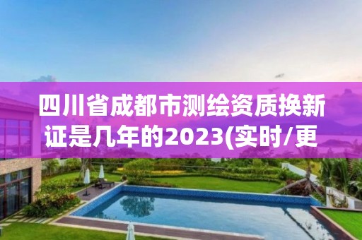 四川省成都市测绘资质换新证是几年的2023(实时/更新中)