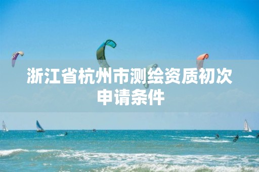 浙江省杭州市测绘资质初次申请条件