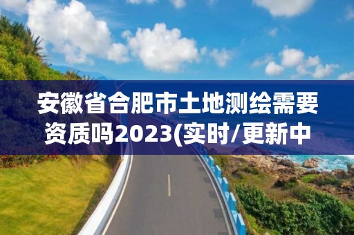 安徽省合肥市土地测绘需要资质吗2023(实时/更新中)