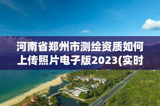 河南省郑州市测绘资质如何上传照片电子版2023(实时/更新中)