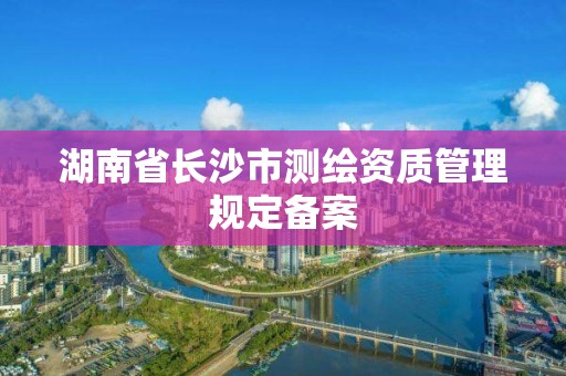 湖南省长沙市测绘资质管理规定备案